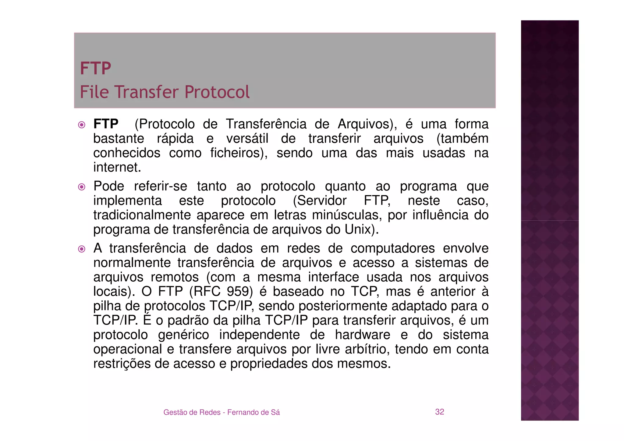 FTP
File Transfer Protocol
 FTP (Protocolo de Transferência de Arquivos), é uma forma
 bastante rápida e versátil de transferir arquivos (também
 conhecidos como ficheiros), sendo uma das mais usadas na
 internet.
 Pode referir-se tanto ao protocolo quanto ao programa que
 implementa este protocolo (Servidor FTP, neste caso,
 tradicionalmente aparece em letras minúsculas, por influência do
 programa de transferência de arquivos do Unix).
 A transferência de dados em redes de computadores envolve
 normalmente transferência de arquivos e acesso a sistemas de
 arquivos remotos (com a mesma interface usada nos arquivos
 locais). O FTP (RFC 959) é baseado no TCP, mas é anterior à
 pilha de protocolos TCP/IP, sendo posteriormente adaptado para o
 TCP/IP. É o padrão da pilha TCP/IP para transferir arquivos, é um
 protocolo genérico independente de hardware e do sistema
 operacional e transfere arquivos por livre arbítrio, tendo em conta
 restrições de acesso e propriedades dos mesmos.


            Gestão de Redes - Fernando de Sá              32
 