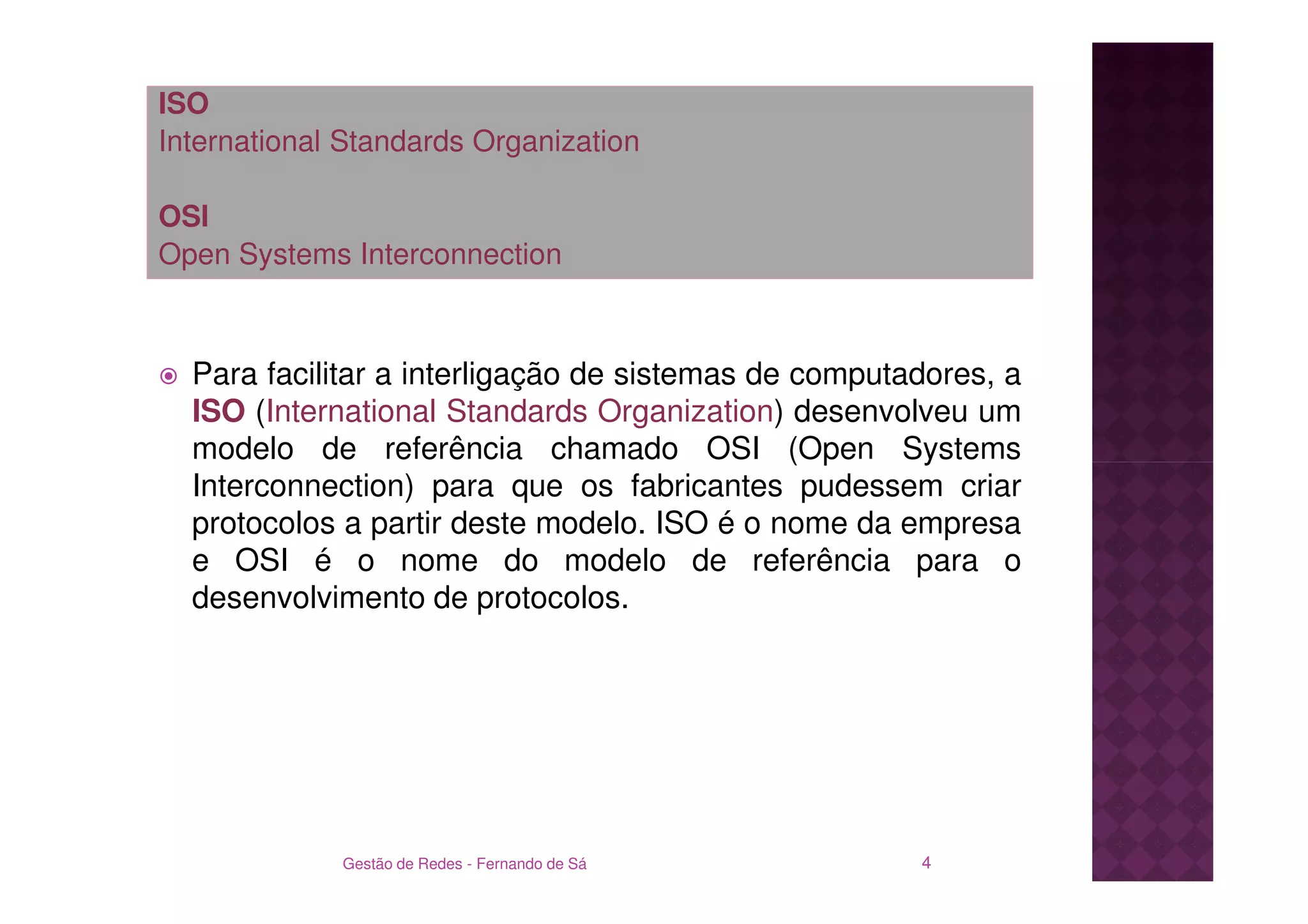 ISO
International Standards Organization

OSI
Open Systems Interconnection



  Para facilitar a interligação de sistemas de computadores, a
  ISO (International Standards Organization) desenvolveu um
  modelo de referência chamado OSI (Open Systems
  Interconnection) para que os fabricantes pudessem criar
  protocolos a partir deste modelo. ISO é o nome da empresa
  e OSI é o nome do modelo de referência para o
  desenvolvimento de protocolos.




             Gestão de Redes - Fernando de Sá         4
 