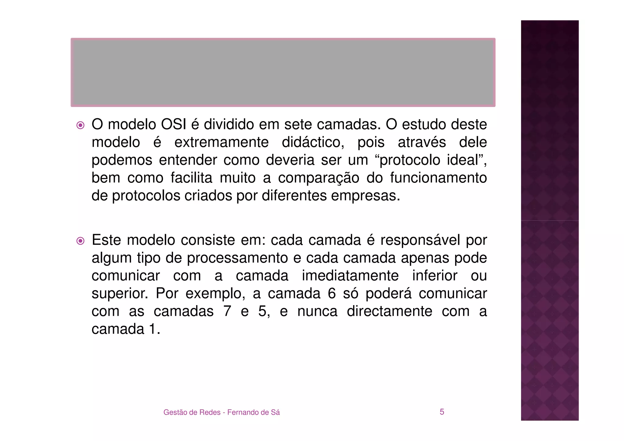 O modelo OSI é dividido em sete camadas. O estudo deste
modelo é extremamente didáctico, pois através dele
podemos entender como deveria ser um “protocolo ideal”,
bem como facilita muito a comparação do funcionamento
de protocolos criados por diferentes empresas.

Este modelo consiste em: cada camada é responsável por
algum tipo de processamento e cada camada apenas pode
comunicar com a camada imediatamente inferior ou
superior. Por exemplo, a camada 6 só poderá comunicar
com as camadas 7 e 5, e nunca directamente com a
camada 1.




         Gestão de Redes - Fernando de Sá       5
 