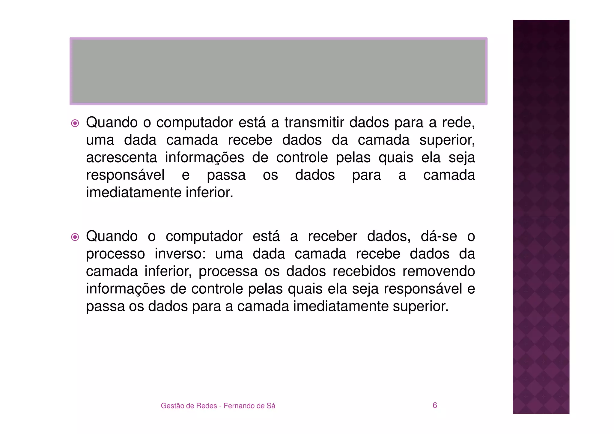 Quando o computador está a transmitir dados para a rede,
uma dada camada recebe dados da camada superior,
acrescenta informações de controle pelas quais ela seja
responsável e passa os dados para a camada
imediatamente inferior.

Quando o computador está a receber dados, dá-se o
processo inverso: uma dada camada recebe dados da
camada inferior, processa os dados recebidos removendo
informações de controle pelas quais ela seja responsável e
passa os dados para a camada imediatamente superior.




           Gestão de Redes - Fernando de Sá        6
 