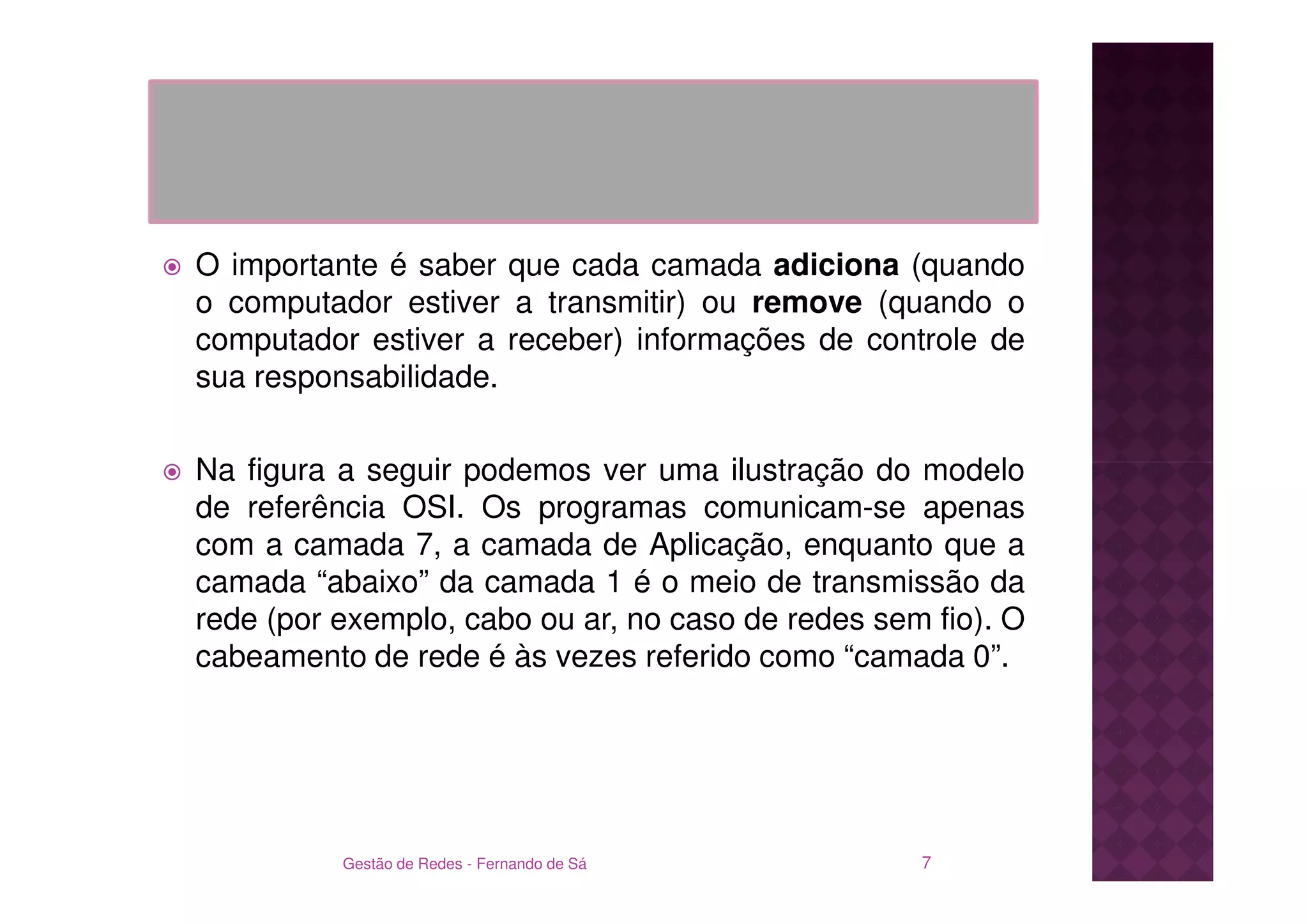 O importante é saber que cada camada adiciona (quando
o computador estiver a transmitir) ou remove (quando o
computador estiver a receber) informações de controle de
sua responsabilidade.

Na figura a seguir podemos ver uma ilustração do modelo
de referência OSI. Os programas comunicam-se apenas
com a camada 7, a camada de Aplicação, enquanto que a
camada “abaixo” da camada 1 é o meio de transmissão da
rede (por exemplo, cabo ou ar, no caso de redes sem fio). O
cabeamento de rede é às vezes referido como “camada 0”.




          Gestão de Redes - Fernando de Sá         7
 