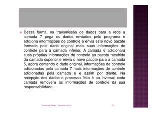 Dessa forma, na transmissão de dados para a rede a
camada 7 pega os dados enviados pelo programa e
adiciona informações de controle e envia este novo pacote
formado pelo dado original mais suas informações de
controle para a camada inferior. A camada 6 adicionará
suas próprias informações de controle ao pacote recebido
da camada superior e envia o novo pacote para a camada
5, agora contendo o dado original, informações de controle
adicionadas pela camada 7 mais informações de controle
adicionadas pela camada 6 e assim por diante. Na
recepção dos dados o processo feito é ao inverso: cada
camada removerá as informações de controle da sua
responsabilidade.



          Gestão de Redes - Fernando de Sá        15
 