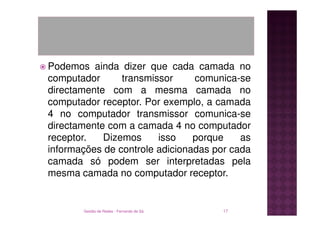 Podemos ainda dizer que cada camada no
computador      transmissor     comunica-se
directamente com a mesma camada no
computador receptor. Por exemplo, a camada
4 no computador transmissor comunica-se
directamente com a camada 4 no computador
receptor.   Dizemos     isso    porque    as
informações de controle adicionadas por cada
camada só podem ser interpretadas pela
mesma camada no computador receptor.


       Gestão de Redes - Fernando de Sá   17
 