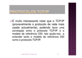 É muito interessante notar que o TCP/IP
(provavelmente o protocolo de rede mais
usado actualmente), podendo fazer uma
correlação entre o protocolo TCP/IP e o
modelo de referência OSI. Isto ajuda-nos a
entender tanto o modelo de referência OSI
como o protocolo TCP/IP.




       Gestão de Redes - Fernando de Sá   18
 