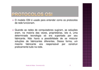 O modelo OSI é usado para entender como os protocolos
de rede funcionam.

Quando as redes de computadores sugiram, as soluções
eram, na maioria das vezes, proprietárias, isto é, uma
determinada tecnologia só era suportada por seu
fabricante. Não havia a possibilidade de se misturar
soluções de fabricantes diferentes. Dessa forma, um
mesmo fabricante era responsável por construir
praticamente tudo na rede.




         Gestão de Redes - Fernando de Sá      2
 