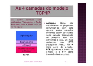 As 4 camadas do modelo
           TCP/IP
As     quatro  camadas   são:
Aplicação, Transporte e Rede,                  Aplicação:      Como       nós
Interface com a Rede, com se                   mencionamos, os programas
vê na figura.                                  comunicam-se      com     esta
                                               camada. Vários protocolos
                                               diferentes podem ser usados
                                               nesta camada, dependendo
                                               do    programa     que     nos
                                               estivermos a usar. Os mais
                                               conhecidos      são     HTTP
                                               (navegação Web), SMTP
                                               (para envio de e-mails),
                                               POP3 (para o recebimento de
                                               e-mails) e o FTP (para
                                               transferência de arquivos).


            Gestão de Redes - Fernando de Sá                       21
 