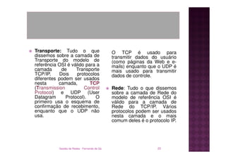 Transporte: Tudo o que                        O TCP é usado para
dissemos sobre a camada de                    transmitir dados do usuário
Transporte do modelo de                       (como páginas da Web e e-
referência OSI é válido para a                mails) enquanto que o UDP é
camada      de     Transporte                 mais usado para transmitir
TCP/IP.    Dois    protocolos                 dados de controle.
diferentes podem ser usados
nesta      camada,        TCP
(Transmission          Control                Rede: Tudo o que dissemos
Protocol) e UDP (User                         sobre a camada de Rede do
Datagram      Protocol).    O                 modelo de referência OSI é
primeiro usa o esquema de                     válido para a camada de
confirmação de recebimento,                   Rede do TCP/IP. Vários
enquanto que o UDP não                        protocolos podem ser usados
usa.                                          nesta camada e o mais
                                              comum deles é o protocolo IP.




           Gestão de Redes - Fernando de Sá                       22
 