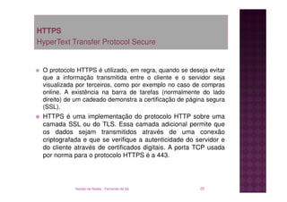 HTTPS
HyperText Transfer Protocol Secure


 O protocolo HTTPS é utilizado, em regra, quando se deseja evitar
 que a informação transmitida entre o cliente e o servidor seja
 visualizada por terceiros, como por exemplo no caso de compras
 online. A existência na barra de tarefas (normalmente do lado
 direito) de um cadeado demonstra a certificação de página segura
 (SSL).
 HTTPS é uma implementação do protocolo HTTP sobre uma
 camada SSL ou do TLS. Essa camada adicional permite que
 os dados sejam transmitidos através de uma conexão
 criptografada e que se verifique a autenticidade do servidor e
 do cliente através de certificados digitais. A porta TCP usada
 por norma para o protocolo HTTPS é a 443.




            Gestão de Redes - Fernando de Sá            25
 