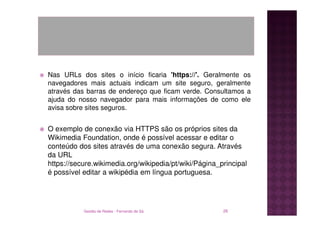 Nas URLs dos sites o início ficaria 'https://'. Geralmente os
navegadores mais actuais indicam um site seguro, geralmente
através das barras de endereço que ficam verde. Consultamos a
ajuda do nosso navegador para mais informações de como ele
avisa sobre sites seguros.


O exemplo de conexão via HTTPS são os próprios sites da
Wikimedia Foundation, onde é possível acessar e editar o
conteúdo dos sites através de uma conexão segura. Através
da URL
https://secure.wikimedia.org/wikipedia/pt/wiki/Página_principal
é possível editar a wikipédia em língua portuguesa.




           Gestão de Redes - Fernando de Sá            26
 