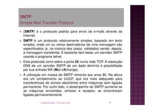 SMTP
Simple Mail Transfer Protocol

 (SMTP) é o protocolo padrão para envio de e-mails através da
 Internet.
 SMTP é um protocolo relativamente simples, baseado em texto
 simples, onde um ou vários destinatários de uma mensagem são
 especificados (e, na maioria dos casos, validados) sendo, depois,
 a mensagem transferida. É bastante fácil testar um servidor SMTP
 usando o programa telnet.
 Este protocolo corre sobre a porta 25 numa rede TCP. A resolução
 DNS de um servidor SMTP de um dado domínio é possibilitada
 por sua entrada MX (Mail eXchange).
 A utilização em massa do SMTP remonta aos anos 80. Na altura
 era um complemento ao UUCP, que era mais adequado para
 transferências de correio electrónico entre máquinas sem ligação
 permanente. Por outro lado, o desempenho do SMTP aumenta se
 as máquinas envolvidas, emissor e receptor, se encontrarem
 ligadas permanentemente

             Gestão de Redes - Fernando de Sá            27
 