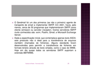 O Sendmail foi um dos primeiros (se não o primeiro) agente de
transporte de email a implementar SMTP. Em 2001, havia, pelo
menos, cerca de 50 programas que implementavam SMTP como
cliente (emissor) ou servidor (receptor). Outros servidores SMTP
muito conhecidos são: exim, Postfix, Qmail, e Microsoft Exchange
Server.
Dada a especificação inicial, que contemplava apenas texto ASCII,
este protocolo não é ideal para a transferência de arquivos
(também chamados de ficheiros). Alguns standards foram
desenvolvidos para permitir a transferência de ficheiros em
formato binário através de texto simples, como o caso do MIME.
Hoje em dia quase todos os servidores SMTP suportam a
extensão 8BITMIME.




           Gestão de Redes - Fernando de Sá             28
 
