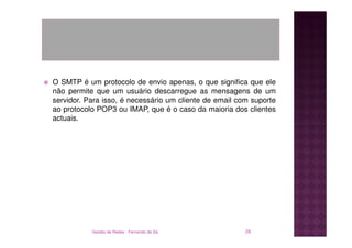 O SMTP é um protocolo de envio apenas, o que significa que ele
não permite que um usuário descarregue as mensagens de um
servidor. Para isso, é necessário um cliente de email com suporte
ao protocolo POP3 ou IMAP, que é o caso da maioria dos clientes
actuais.




           Gestão de Redes - Fernando de Sá             29
 