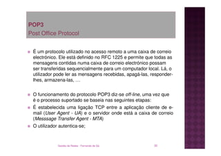 POP3
Post Office Protocol


 É um protocolo utilizado no acesso remoto a uma caixa de correio
 electrónico. Ele está definido no RFC 1225 e permite que todas as
 mensagens contidas numa caixa de correio electrónico possam
 ser transferidas sequencialmente para um computador local. Lá, o
 utilizador pode ler as mensagens recebidas, apagá-las, responder-
 lhes, armazena-las, …


 O funcionamento do protocolo POP3 diz-se off-line, uma vez que
 é o processo suportado se baseia nas seguintes etapas:
 É estabelecida uma ligação TCP entre a aplicação cliente de e-
 mail (User Agent - UA) e o servidor onde está a caixa de correio
 (Messsage Transfer Agent - MTA)
 O utilizador autentica-se;



             Gestão de Redes - Fernando de Sá            30
 