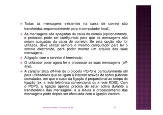 Todas as mensagens existentes na caixa de correio são
transferidas sequencialmente para o computador local;
As mensagens são apagadas da caixa de correio (opcionalmente,
o protocolo pode ser configurado para que as mensagens não
sejam apagadas da caixa de correio); Se esta opção não for
utilizada, deve utilizar sempre o mesmo computador para ler o
correio electrónico, para poder manter um arquivo das suas
mensagens.
A ligação com o servidor é terminada;
O utilizador pode agora ler e processar as suas mensagens (off-
line).
A característica off-line do protocolo POP3 é particularmente útil
para utilizadores que se ligam à Internet através de redes públicas
comutadas, em que o custo da ligação é proporcional ao tempo de
ligação (ex: a rede telefónica convencional ou a rede RDIS). Com
o POP3, a ligação apenas precisa de estar activa durante a
transferência das mensagens, e a leitura e processamento das
mensagens pode depois ser efectuada com a ligação inactiva.


           Gestão de Redes - Fernando de Sá              31
 