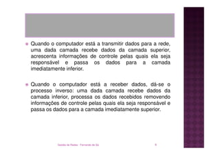 Quando o computador está a transmitir dados para a rede,
uma dada camada recebe dados da camada superior,
acrescenta informações de controle pelas quais ela seja
responsável e passa os dados para a camada
imediatamente inferior.

Quando o computador está a receber dados, dá-se o
processo inverso: uma dada camada recebe dados da
camada inferior, processa os dados recebidos removendo
informações de controle pelas quais ela seja responsável e
passa os dados para a camada imediatamente superior.




           Gestão de Redes - Fernando de Sá        6
 