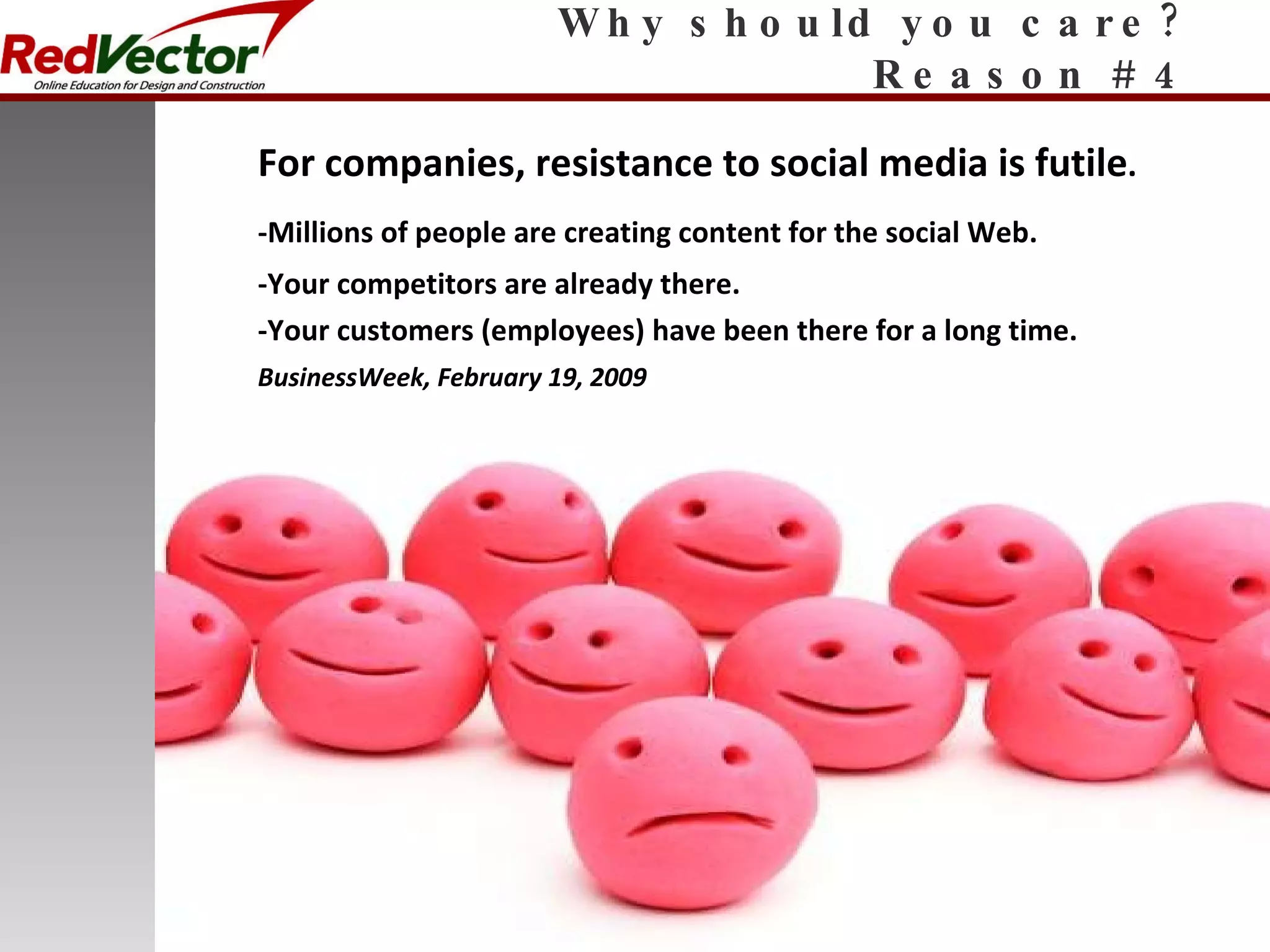 Why should you care? Reason # 4 For companies, resistance to social media is futile . -Millions of people are creating content for the social Web. -Your competitors are already there. -Your customers (employees) have been there for a long time. BusinessWeek, February 19, 2009 