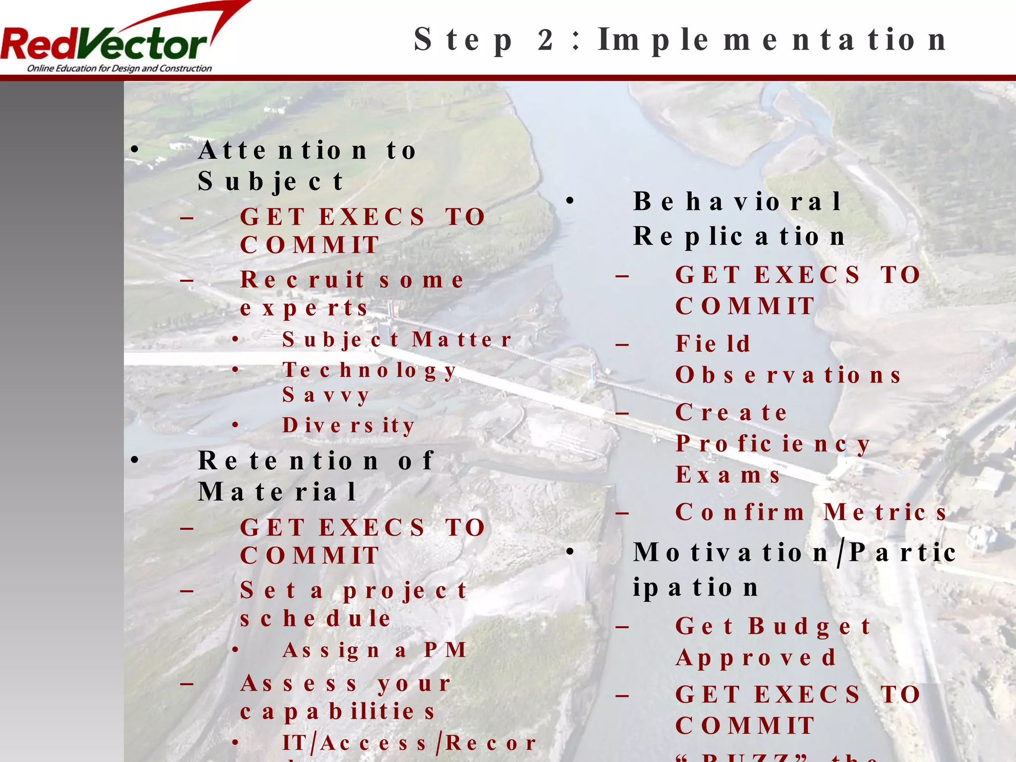 Step 2: Implementation Attention to Subject GET EXECS TO COMMIT Recruit some experts Subject Matter Technology Savvy Diversity Retention of Material GET EXECS TO COMMIT Set a project schedule Assign a PM Assess your capabilities IT/Access/Records Learning Management Human Capital Communicate plan to key managers & influencers Behavioral Replication GET EXECS TO COMMIT Field Observations Create Proficiency Exams Confirm Metrics Motivation/Participation Get Budget Approved GET EXECS TO COMMIT “ BUZZ” the project Publish objectives/ Get feedback from key team members 