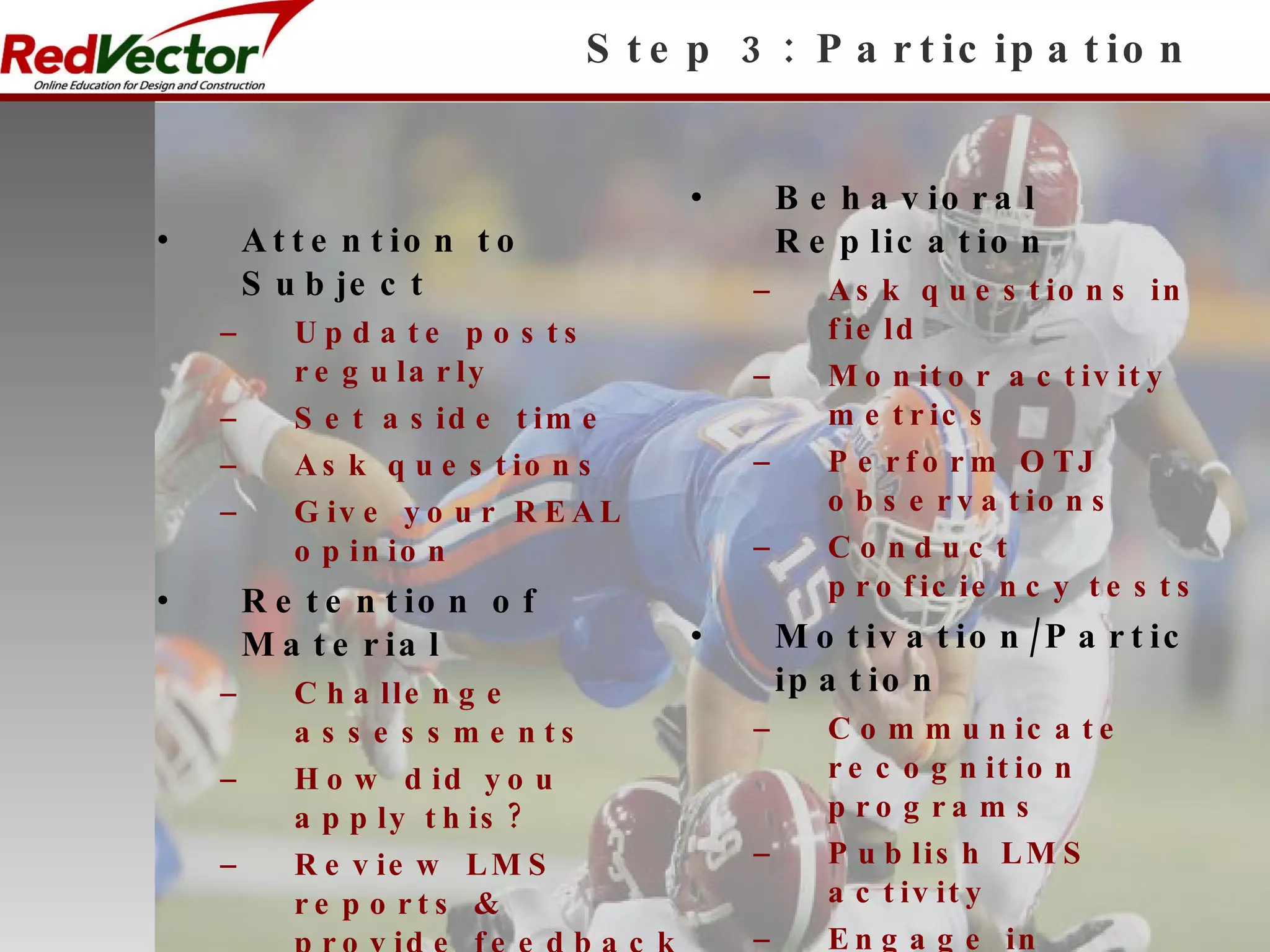 Step 3: Participation Attention to Subject Update posts regularly Set aside time Ask questions Give your REAL opinion Retention of Material Challenge assessments How did you apply this? Review LMS reports & provide feedback Monitor posts for ‘intelligent growth’ Behavioral Replication Ask questions in field Monitor activity metrics Perform OTJ observations Conduct proficiency tests Motivation/Participation Communicate recognition programs Publish LMS activity Engage in Conversation about posted topics Get feedback from ANY team members 