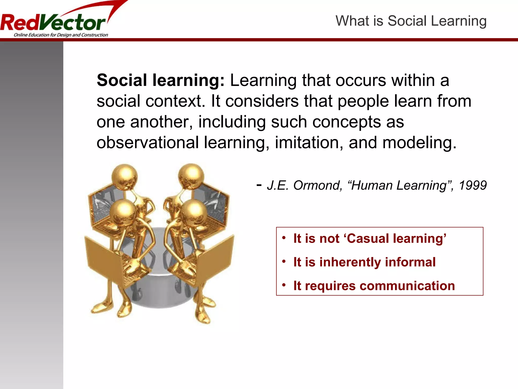 What is Social Learning Social learning:  Learning that occurs within a social context. It considers that people learn from one another, including such concepts as observational learning, imitation, and modeling. -  J.E. Ormond, “Human Learning”, 1999 It is not ‘Casual learning’ It is inherently informal It requires communication 