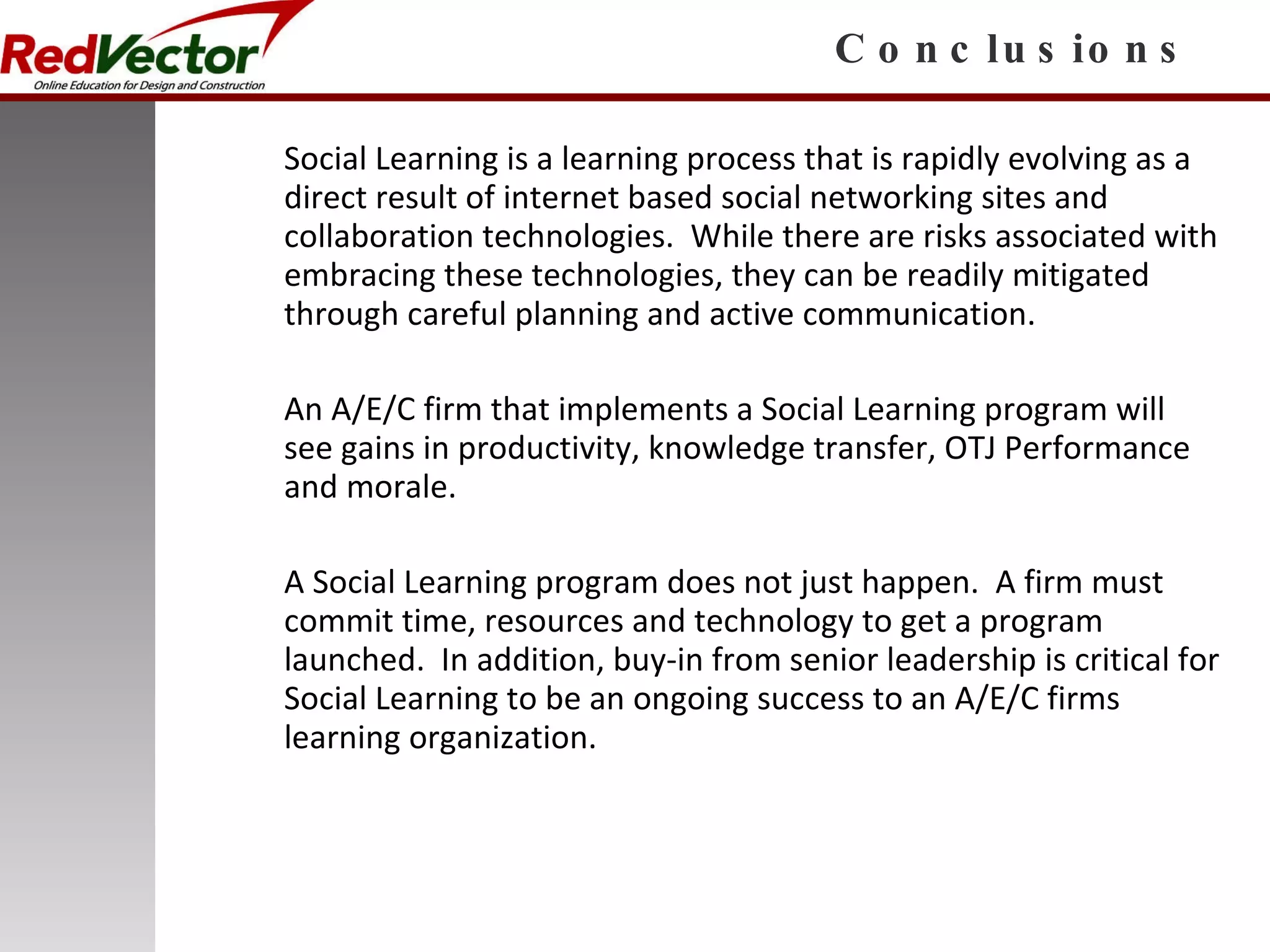 Conclusions Social Learning is a learning process that is rapidly evolving as a direct result of internet based social networking sites and collaboration technologies.  While there are risks associated with embracing these technologies, they can be readily mitigated through careful planning and active communication. An A/E/C firm that implements a Social Learning program will see gains in productivity, knowledge transfer, OTJ Performance and morale. A Social Learning program does not just happen.  A firm must commit time, resources and technology to get a program launched.  In addition, buy-in from senior leadership is critical for Social Learning to be an ongoing success to an A/E/C firms learning organization. 