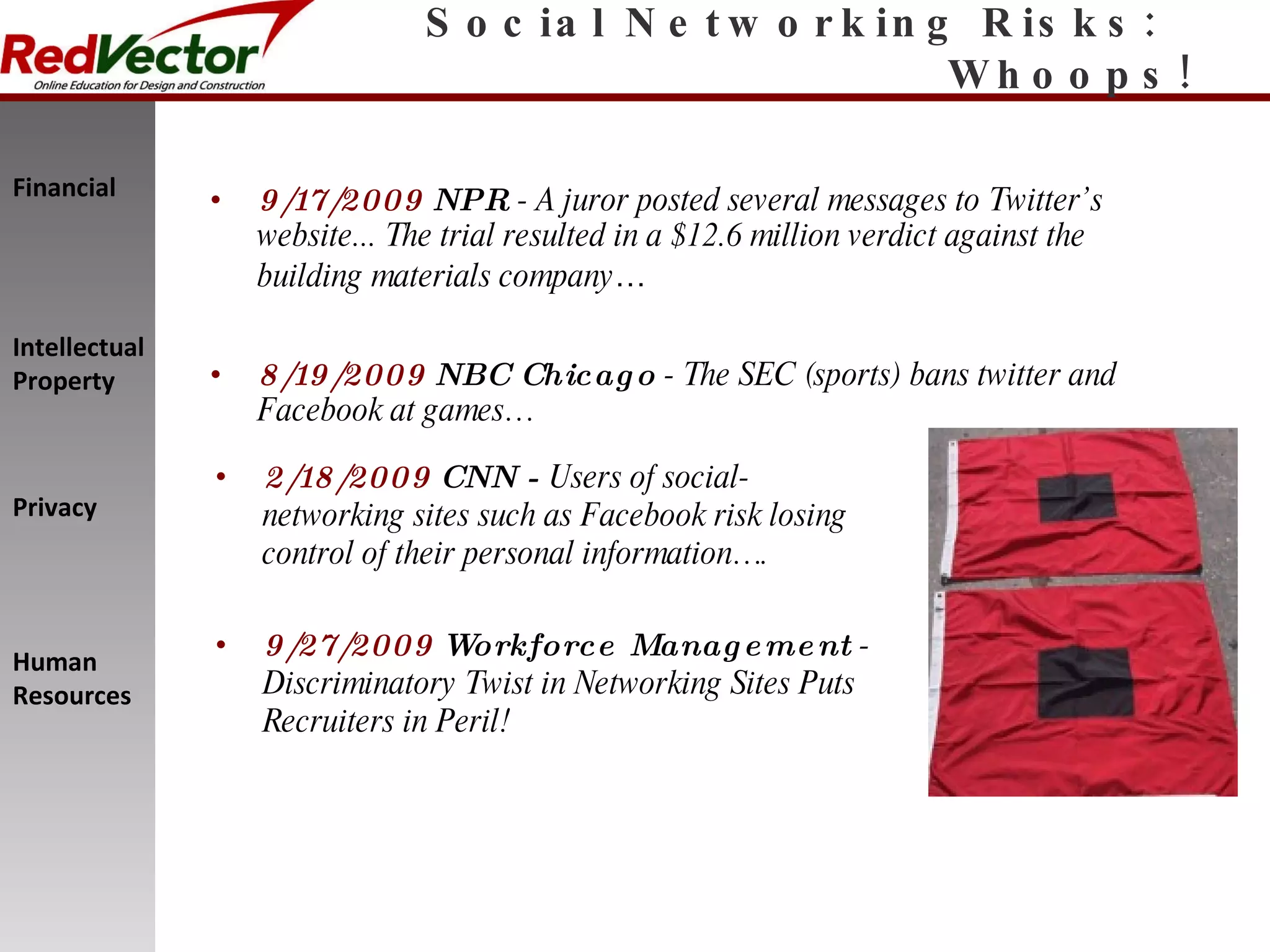 Social Networking Risks:  Whoops! 9/17/2009   NPR  - A juror posted several messages to Twitter’s website... The trial resulted in a $12.6 million verdict against the building materials company … 8/19/2009   NBC Chicago  - The SEC (sports) bans twitter and Facebook at games… 2/18/2009   CNN -  Users of social-networking sites such as Facebook risk losing control of their personal information…. 9/27/2009   Workforce Management  - Discriminatory Twist in Networking Sites Puts Recruiters in Peril! Financial Intellectual Property Privacy Human Resources 