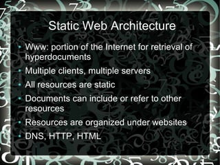 Static Web Architecture
●   Www: portion of the Internet for retrieval of
    hyperdocuments
●   Multiple clients, multiple servers
●   All resources are static
●   Documents can include or refer to other
    resources
●   Resources are organized under websites
●   DNS, HTTP, HTML
 