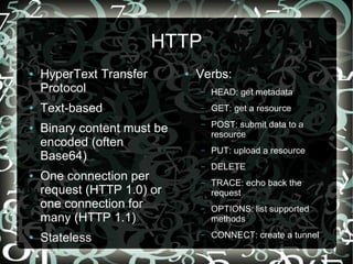 HTTP
●   HyperText Transfer       ●   Verbs:
    Protocol                     –   HEAD: get metadata
●   Text-based                   –   GET: get a resource
                                     POST: submit data to a
●   Binary content must be       –
                                     resource
    encoded (often
                                 –   PUT: upload a resource
    Base64)
                                 –   DELETE
●   One connection per           –   TRACE: echo back the
    request (HTTP 1.0) or            request
    one connection for           –   OPTIONS: list supported
    many (HTTP 1.1)                  methods
●   Stateless                    –   CONNECT: create a tunnel
 