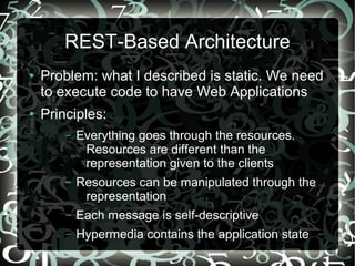 REST-Based Architecture
●   Problem: what I described is static. We need
    to execute code to have Web Applications
●   Principles:
        –   Everything goes through the resources.
             Resources are different than the
             representation given to the clients
        –   Resources can be manipulated through the
             representation
        –   Each message is self-descriptive
        –   Hypermedia contains the application state
 