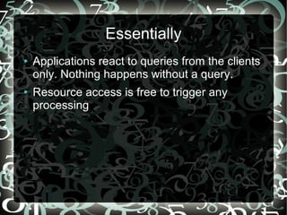 Essentially
●   Applications react to queries from the clients
    only. Nothing happens without a query.
●   Resource access is free to trigger any
    processing
 