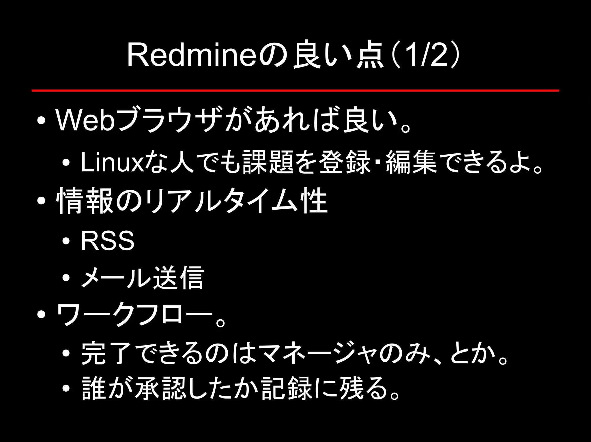 Redmineの良い点（1/2） ● Webブラウザがあれば良い。 ● Linuxな人でも課題を登録・編集できるよ。 ● 情報のリアルタイム性 ● RSS ● メール送信 ● ワークフロー。 ● 完了できるのはマネージャのみ、とか。 ● 誰が承認したか記録に残る。 