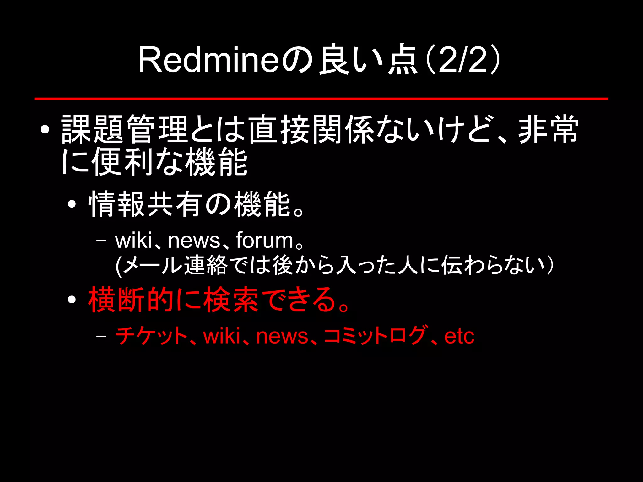 Redmineの良い点（2/2） ● 課題管理とは直接関係ないけど、非常 に便利な機能 ● 情報共有の機能。 – wiki、news、forum。 (メール連絡では後から入った人に伝わらない） ● 横断的に検索できる。 – チケット、wiki、news、コミットログ、etc 
