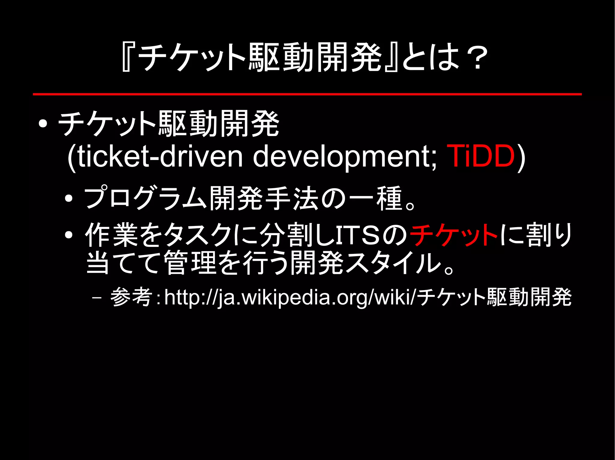 『チケット駆動開発』とは？ ● チケット駆動開発 (ticket-driven development; TiDD) ● プログラム開発手法の一種。 ● 作業をタスクに分割しＩＴＳのチケットに割り 当てて管理を行う開発スタイル。 – 参考：http://ja.wikipedia.org/wiki/チケット駆動開発 
