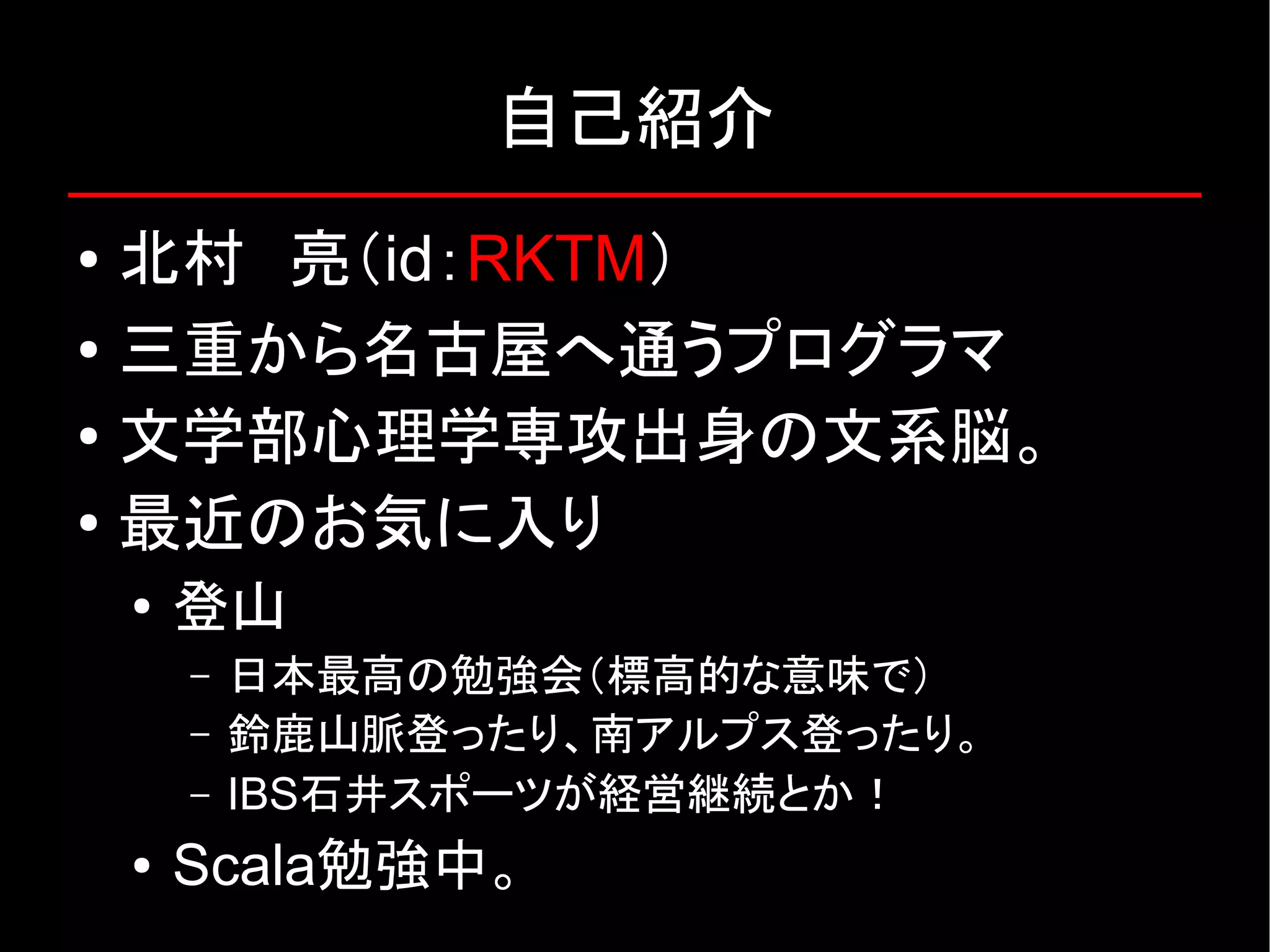 自己紹介 ● 北村　亮（id：RKTM） ● 三重から名古屋へ通うプログラマ ● 文学部心理学専攻出身の文系脳。 ● 最近のお気に入り ● 登山 – 日本最高の勉強会（標高的な意味で） – 鈴鹿山脈登ったり、南アルプス登ったり。 – IBS石井スポーツが経営継続とか！ ● Scala勉強中。 