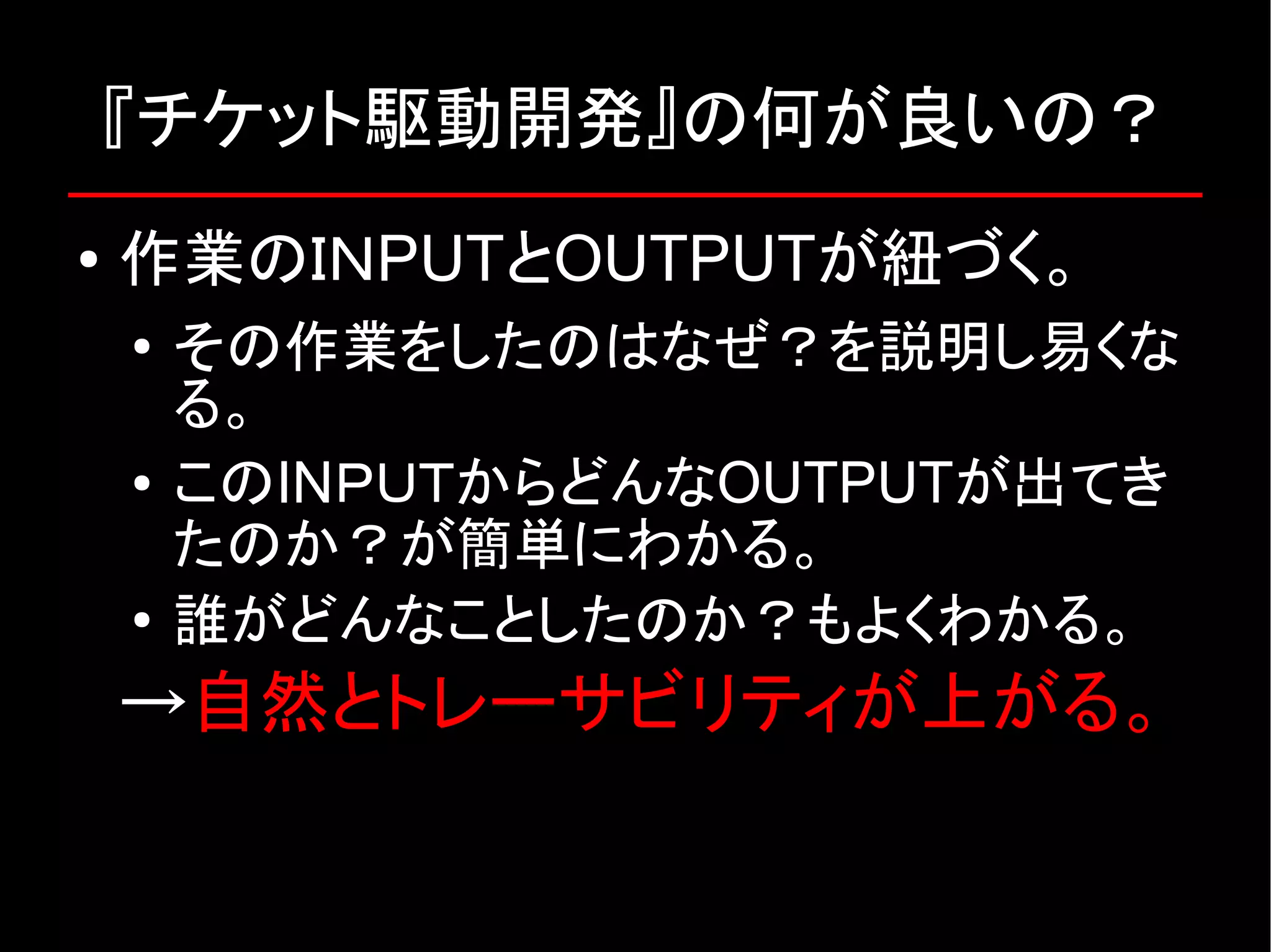 『チケット駆動開発』の何が良いの？ ● 作業のＩＮPUTとOUTPUTが紐づく。 ● その作業をしたのはなぜ？を説明し易くな る。 ● このINＰＵＴからどんなOUTPUTが出てき たのか？が簡単にわかる。 ● 誰がどんなことしたのか？もよくわかる。 →自然とトレーサビリティが上がる。 