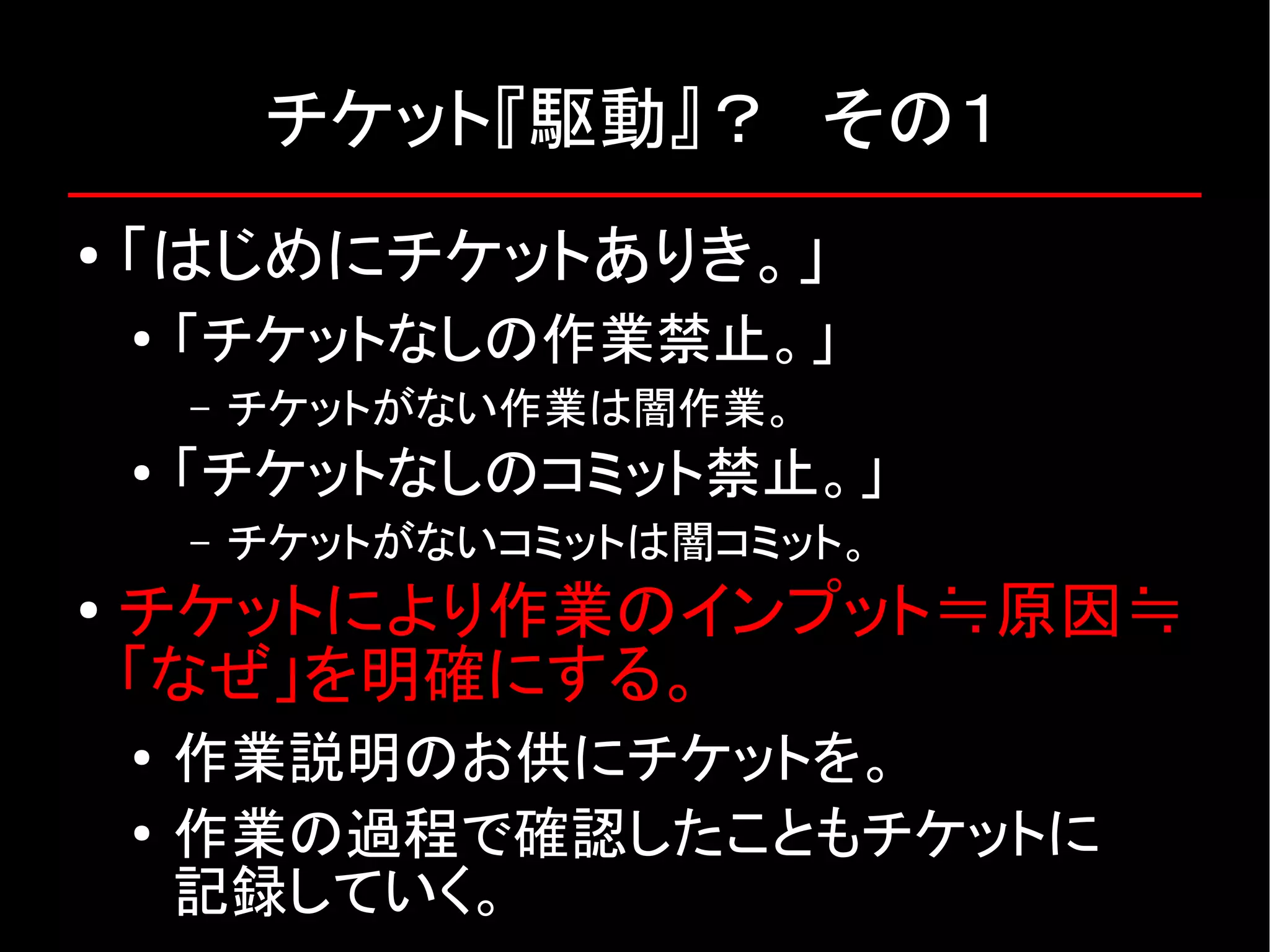 チケット『駆動』？　その１ ● 「はじめにチケットありき。」 ● 「チケットなしの作業禁止。」 – チケットがない作業は闇作業。 ● 「チケットなしのコミット禁止。」 – チケットがないコミットは闇コミット。 ● チケットにより作業のインプット≒原因≒ 「なぜ」を明確にする。 ● 作業説明のお供にチケットを。 ● 作業の過程で確認したこともチケットに 記録していく。 