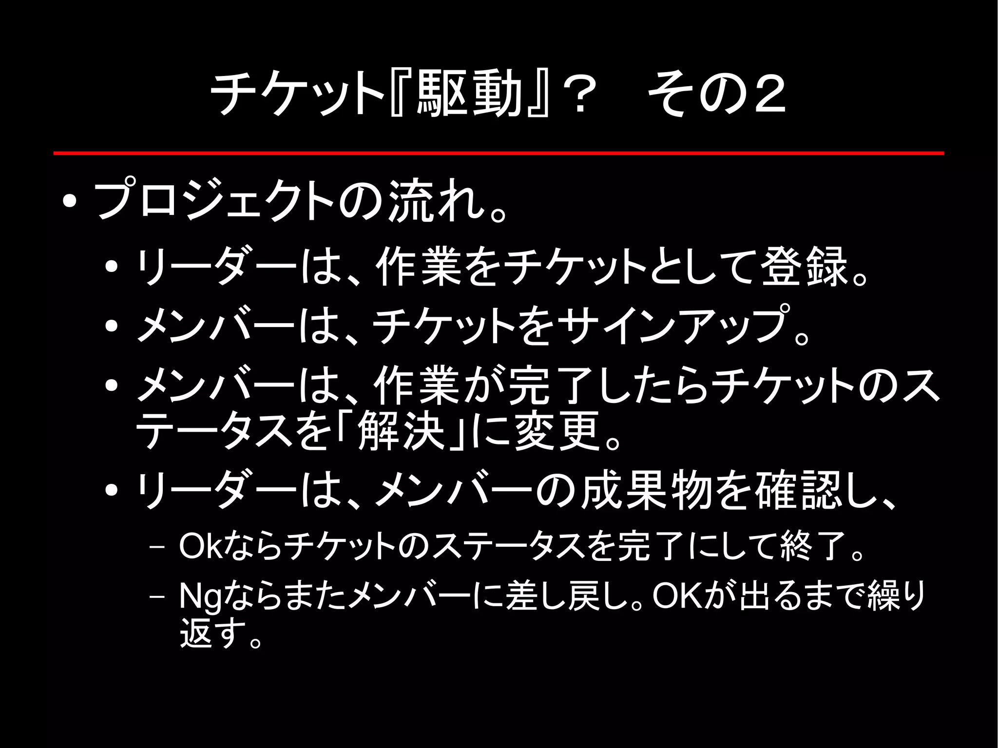 チケット『駆動』？　その２ ● プロジェクトの流れ。 ● リーダーは、作業をチケットとして登録。 ● メンバーは、チケットをサインアップ。 ● メンバーは、作業が完了したらチケットのス テータスを「解決」に変更。 ● リーダーは、メンバーの成果物を確認し、 – Okならチケットのステータスを完了にして終了。 – Ngならまたメンバーに差し戻し。OKが出るまで繰り 返す。 