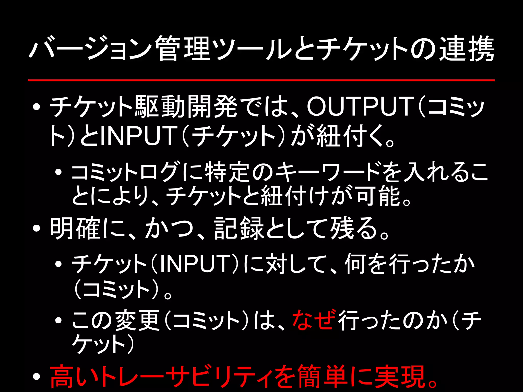 バージョン管理ツールとチケットの連携 ● チケット駆動開発では、OUTPUT（コミッ ト）とINPUT（チケット）が紐付く。 ● コミットログに特定のキーワードを入れるこ とにより、チケットと紐付けが可能。 ● 明確に、かつ、記録として残る。 ● チケット（INPUT）に対して、何を行ったか （コミット）。 ● この変更（コミット）は、なぜ行ったのか（チ ケット） ● 高いトレーサビリティを簡単に実現。 