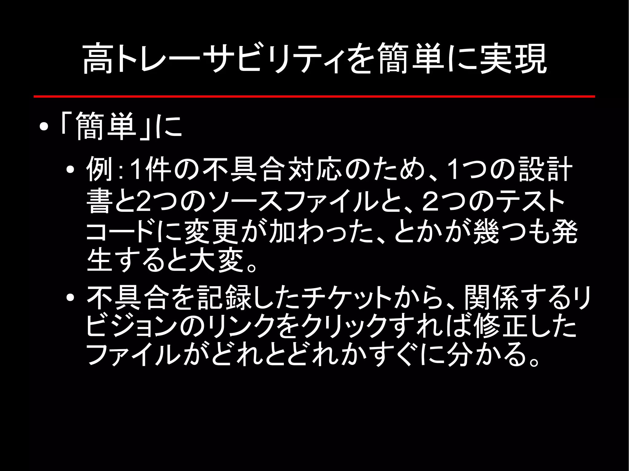 高トレーサビリティを簡単に実現 ● 「簡単」に ● 例：1件の不具合対応のため、1つの設計 書と2つのソースファイルと、２つのテスト コードに変更が加わった、とかが幾つも発 生すると大変。 ● 不具合を記録したチケットから、関係するリ ビジョンのリンクをクリックすれば修正した ファイルがどれとどれかすぐに分かる。 