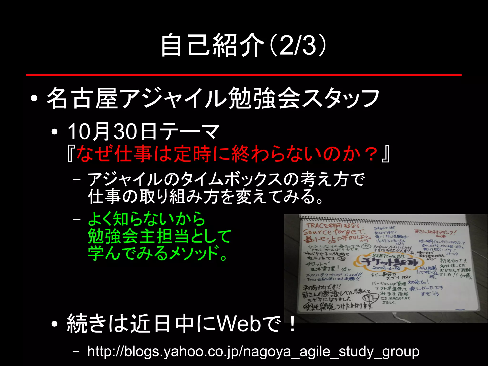 自己紹介（2/3） ● 名古屋アジャイル勉強会スタッフ ● 10月30日テーマ 『なぜ仕事は定時に終わらないのか？』 – アジャイルのタイムボックスの考え方で 仕事の取り組み方を変えてみる。 – よく知らないから 勉強会主担当として 学んでみるメソッド。 ● 続きは近日中にWebで！ – http://blogs.yahoo.co.jp/nagoya_agile_study_group 