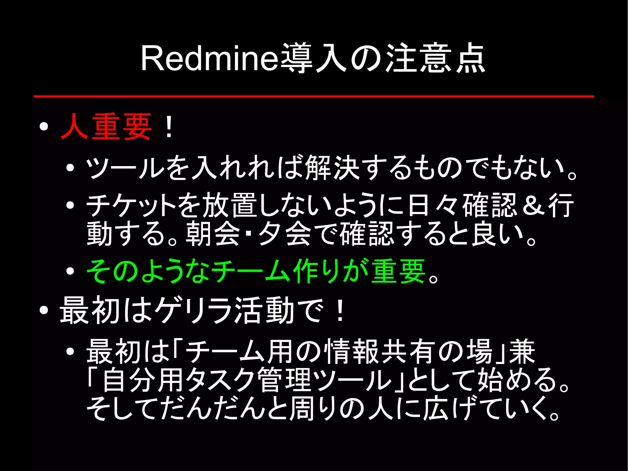 Redmine導入の注意点 ● 人重要！ ● ツールを入れれば解決するものでもない。 ● チケットを放置しないように日々確認＆行 動する。朝会・夕会で確認すると良い。 ● そのようなチーム作りが重要。 ● 最初はゲリラ活動で！ ● 最初は「チーム用の情報共有の場」兼 「自分用タスク管理ツール」として始める。 そしてだんだんと周りの人に広げていく。 