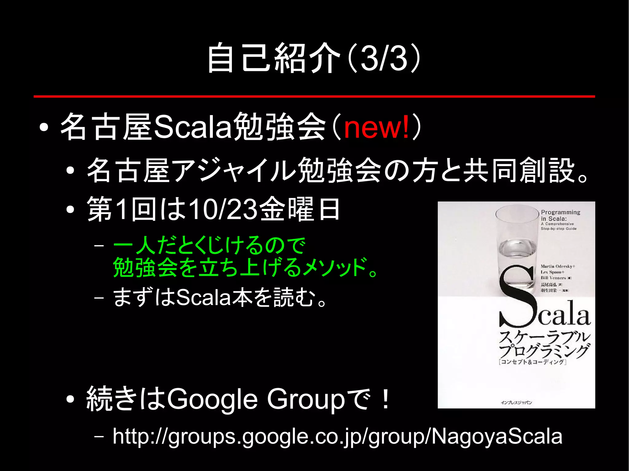 自己紹介（3/3） ● 名古屋Scala勉強会（new!） ● 名古屋アジャイル勉強会の方と共同創設。 ● 第1回は10/23金曜日 – 一人だとくじけるので 勉強会を立ち上げるメソッド。 – まずはScala本を読む。 ● 続きはGoogle Groupで！ – http://groups.google.co.jp/group/NagoyaScala 