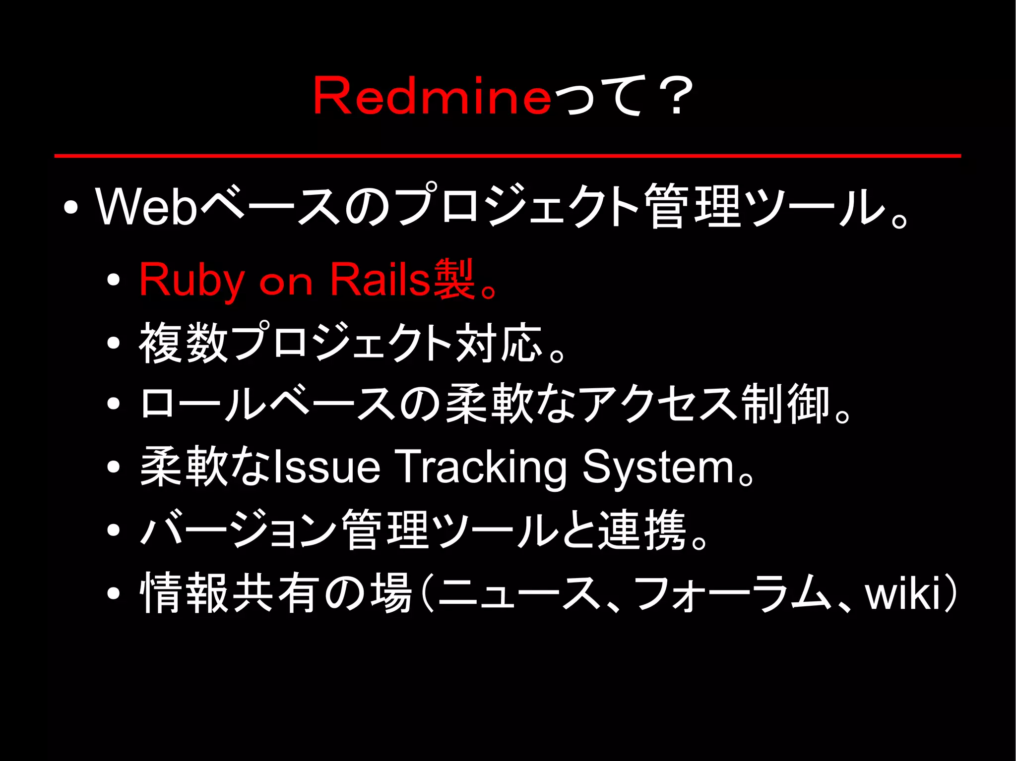 Ｒｅｄｍｉｎｅって？ ● Webベースのプロジェクト管理ツール。 ● Ruby ｏｎ Rails製。 ● 複数プロジェクト対応。 ● ロールベースの柔軟なアクセス制御。 ● 柔軟なIssue Tracking System。 ● バージョン管理ツールと連携。 ● 情報共有の場（ニュース、フォーラム、wiki） 