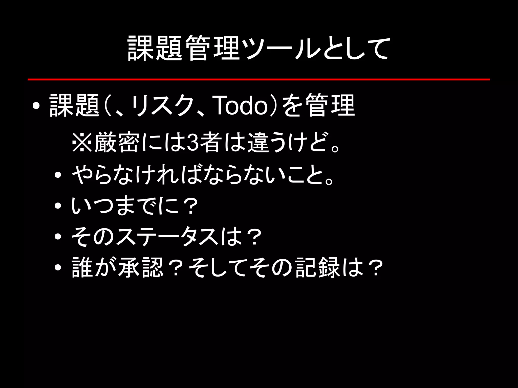 課題管理ツールとして ● 課題（、リスク、Todo）を管理 ※厳密には3者は違うけど。 ● やらなければならないこと。 ● いつまでに？ ● そのステータスは？ ● 誰が承認？そしてその記録は？ 