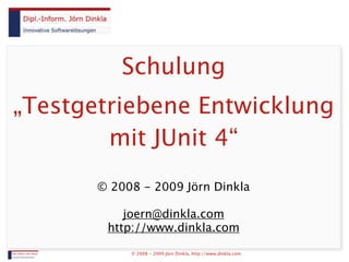 Schulung
„Testgetriebene Entwicklung
        mit JUnit 4“
       © 2008 - 2009 Jörn Dinkla

           joern@dinkla.com
        http://www.dinkla.com

            © 2008 - 2009 Jörn Dinkla, http://www.dinkla.com
 