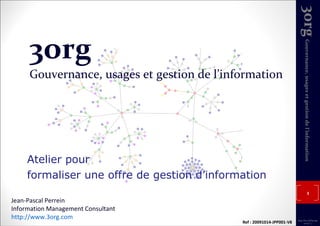 3org Gouvernance, usages et gestion de l’information Atelier pour formaliser une offre de gestion d’information Jean-Pascal Perrein Information Management Consultant http://www.3org.com   Ref : 20091014-JPP001-V8 