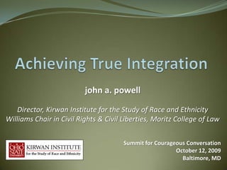 john a. powell

   Director, Kirwan Institute for the Study of Race and Ethnicity
Williams Chair in Civil Rights & Civil Liberties, Moritz College of Law

                                       Summit for Courageous Conversation
                                                         October 12, 2009
                                                           Baltimore, MD
 