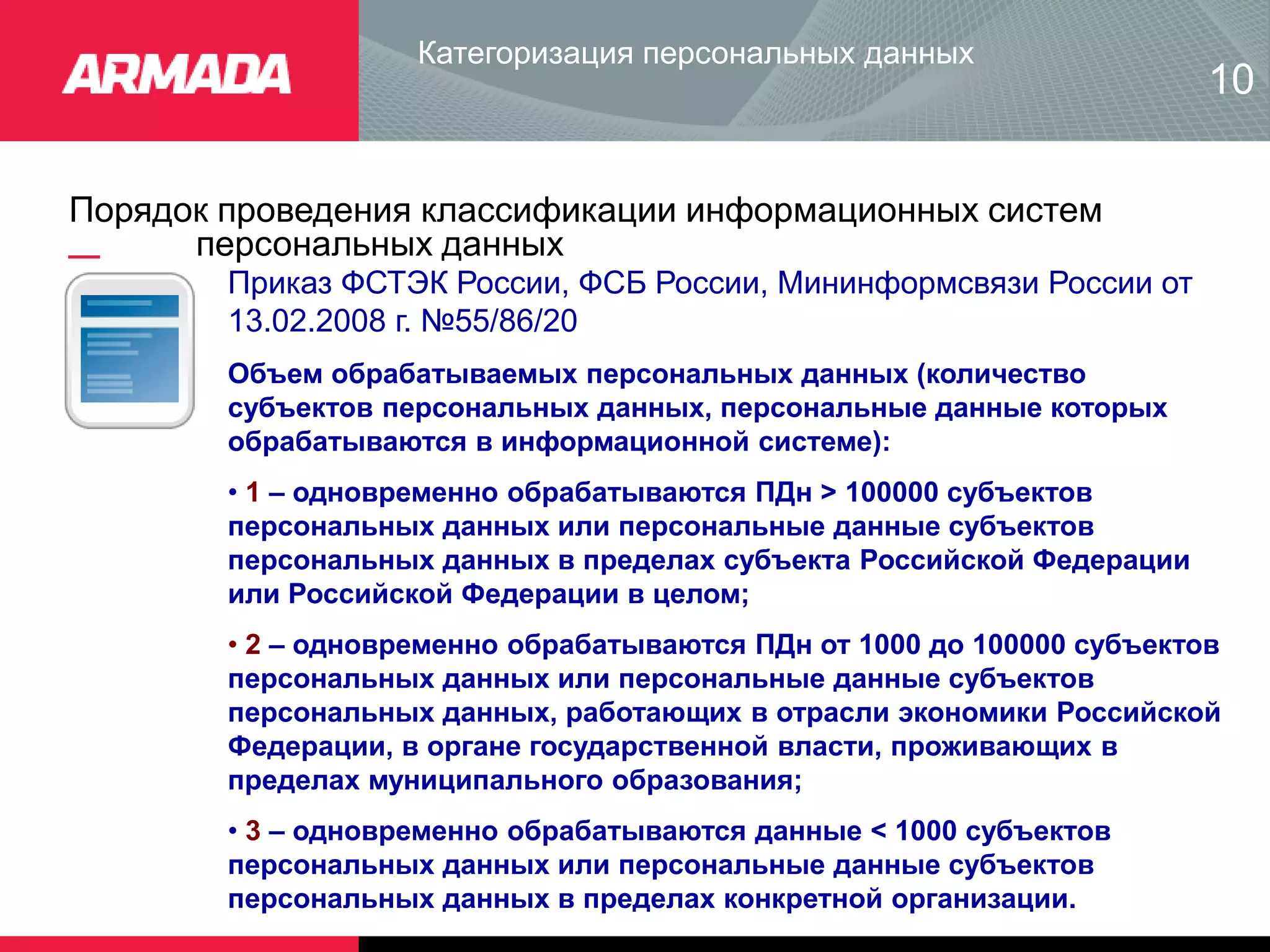 Порядок проведения классификации информационных систем
персональных данных
Категоризация персональных данных
10
Приказ ФСТЭК России, ФСБ России, Мининформсвязи России от
13.02.2008 г. №55/86/20
Объем обрабатываемых персональных данных (количество
субъектов персональных данных, персональные данные которых
обрабатываются в информационной системе):
• 1 – одновременно обрабатываются ПДн > 100000 субъектов
персональных данных или персональные данные субъектов
персональных данных в пределах субъекта Российской Федерации
или Российской Федерации в целом;
• 2 – одновременно обрабатываются ПДн от 1000 до 100000 субъектов
персональных данных или персональные данные субъектов
персональных данных, работающих в отрасли экономики Российской
Федерации, в органе государственной власти, проживающих в
пределах муниципального образования;
• 3 – одновременно обрабатываются данные < 1000 субъектов
персональных данных или персональные данные субъектов
персональных данных в пределах конкретной организации.
 