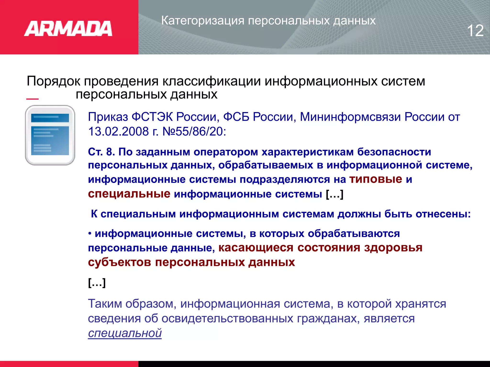 Порядок проведения классификации информационных систем
персональных данных
Категоризация персональных данных
12
Приказ ФСТЭК России, ФСБ России, Мининформсвязи России от
13.02.2008 г. №55/86/20:
Ст. 8. По заданным оператором характеристикам безопасности
персональных данных, обрабатываемых в информационной системе,
информационные системы подразделяются на типовые и
специальные информационные системы […]
К специальным информационным системам должны быть отнесены:
• информационные системы, в которых обрабатываются
персональные данные, касающиеся состояния здоровья
субъектов персональных данных
[…]
Таким образом, информационная система, в которой хранятся
сведения об освидетельствованных гражданах, является
специальной
 