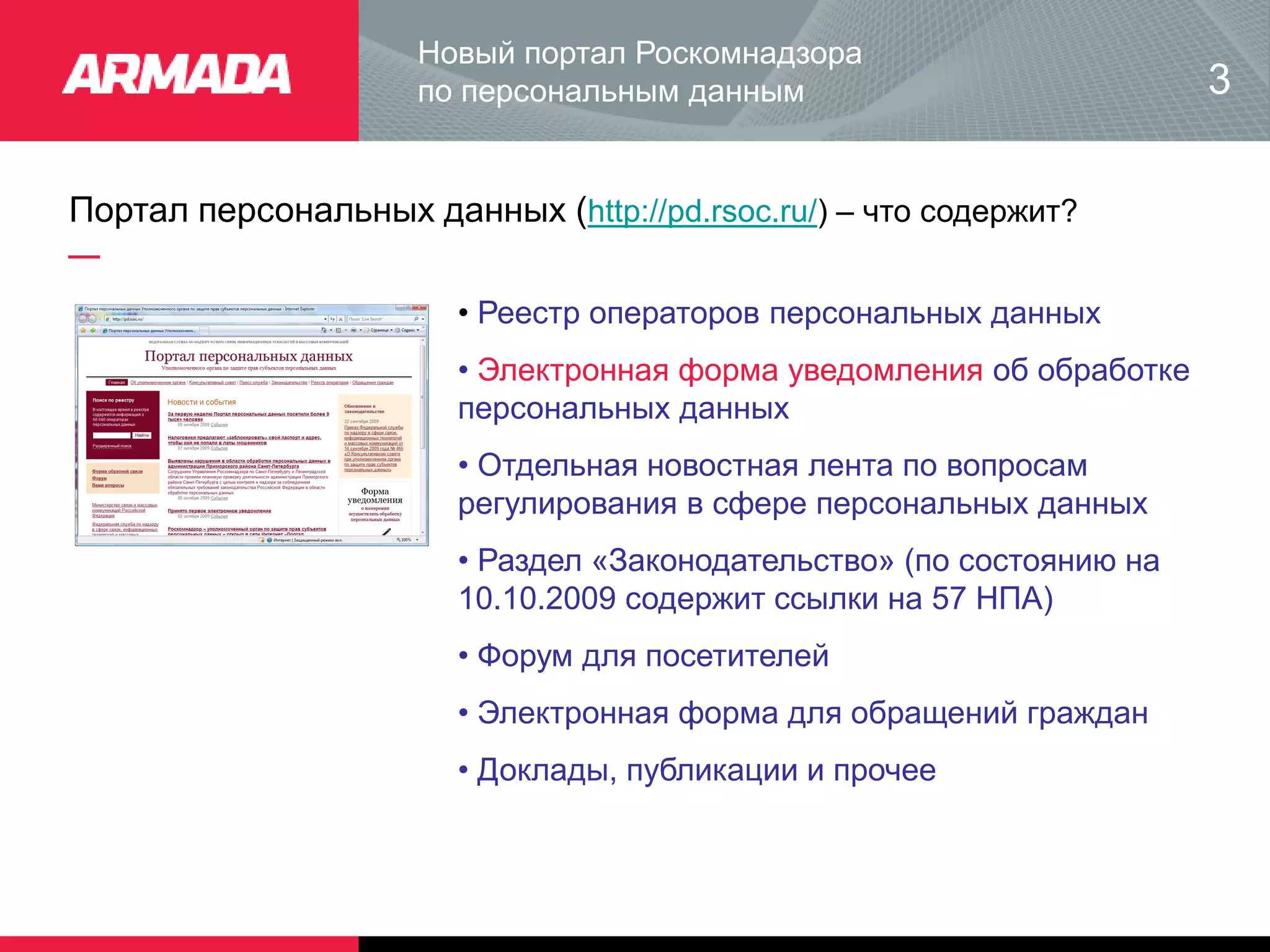 Портал персональных данных (http://pd.rsoc.ru/) – что содержит?
Новый портал Роскомнадзора
по персональным данным 3
• Реестр операторов персональных данных
• Электронная форма уведомления об обработке
персональных данных
• Отдельная новостная лента по вопросам
регулирования в сфере персональных данных
• Раздел «Законодательство» (по состоянию на
10.10.2009 содержит ссылки на 57 НПА)
• Форум для посетителей
• Электронная форма для обращений граждан
• Доклады, публикации и прочее
 