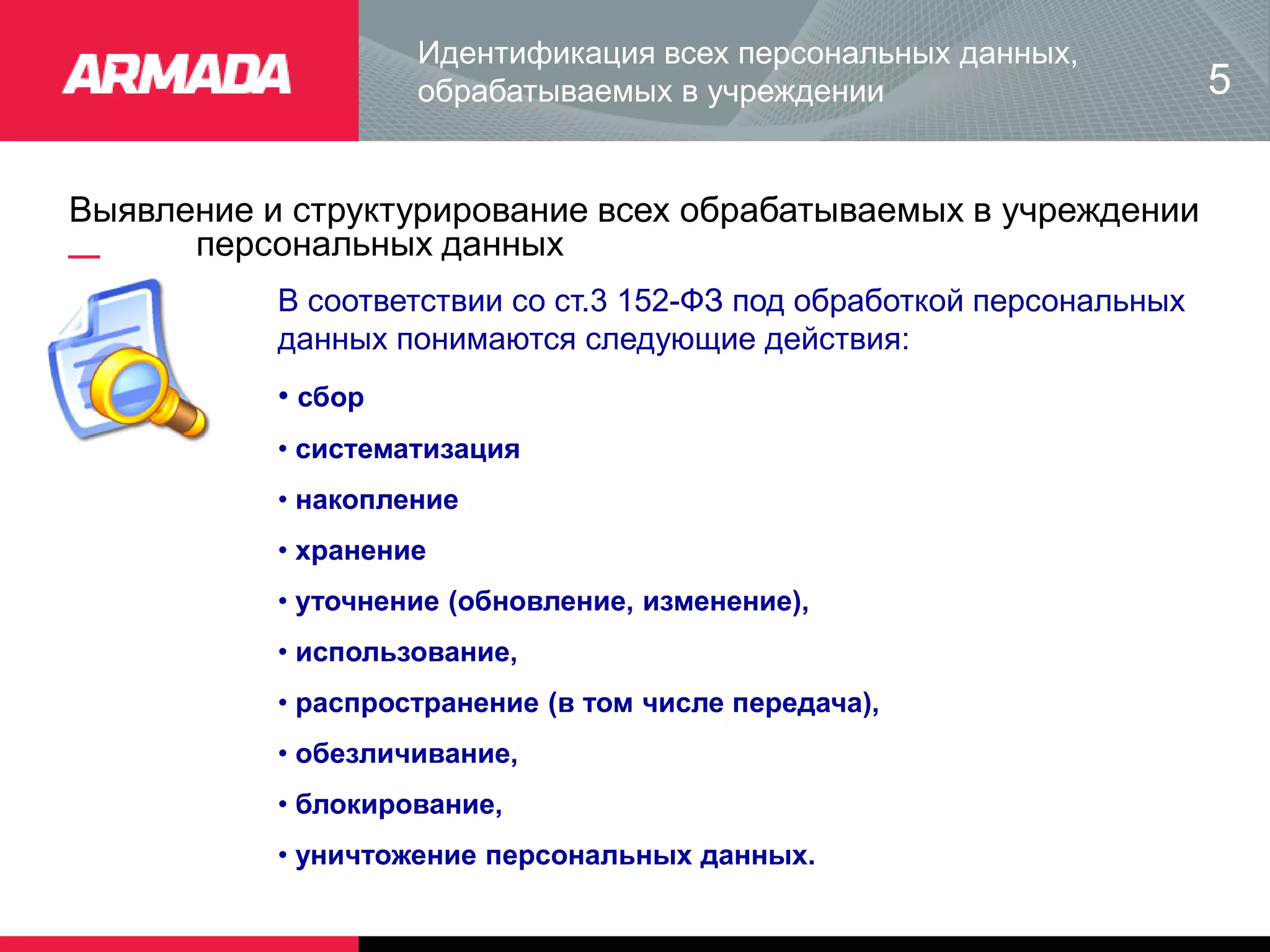 Выявление и структурирование всех обрабатываемых в учреждении
персональных данных
Идентификация всех персональных данных,
обрабатываемых в учреждении
В соответствии со ст.3 152-ФЗ под обработкой персональных
данных понимаются следующие действия:
• сбор
• систематизация
• накопление
• хранение
• уточнение (обновление, изменение),
• использование,
• распространение (в том числе передача),
• обезличивание,
• блокирование,
• уничтожение персональных данных.
5
 